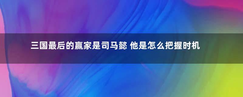 三国最后的赢家是司马懿 他是怎么把握时机的